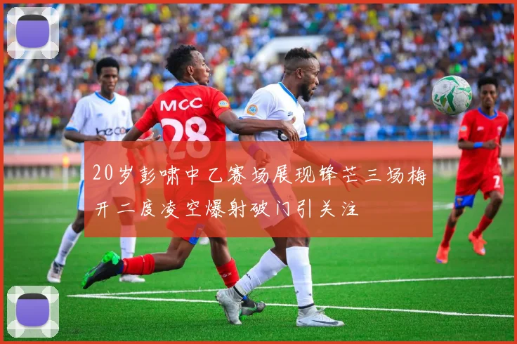 20岁彭啸中乙赛场展现锋芒三场梅开二度凌空爆射破门引关注