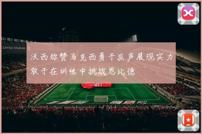 沃西称赞马克西勇于发声展现实力敢于在训练中挑战恩比德