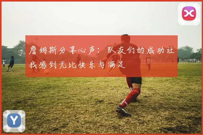 詹姆斯分享心声：队友们的成功让我感到无比快乐与满足