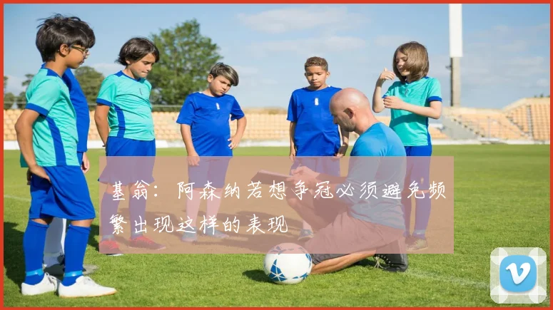 基翁：阿森纳若想争冠必须避免频繁出现这样的表现