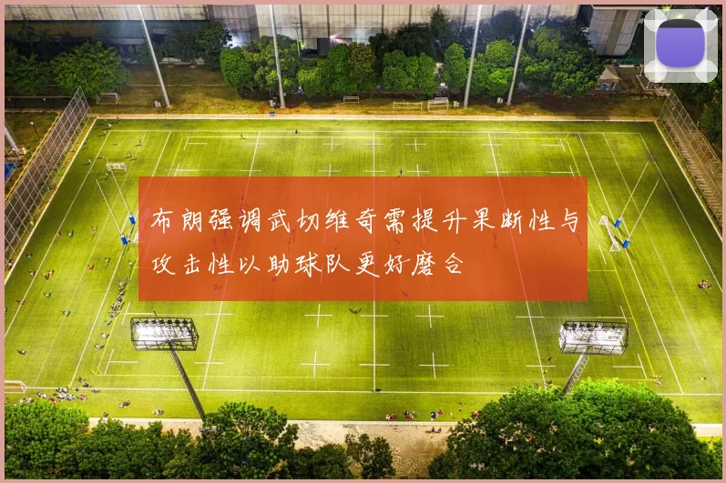 布朗强调武切维奇需提升果断性与攻击性以助球队更好磨合