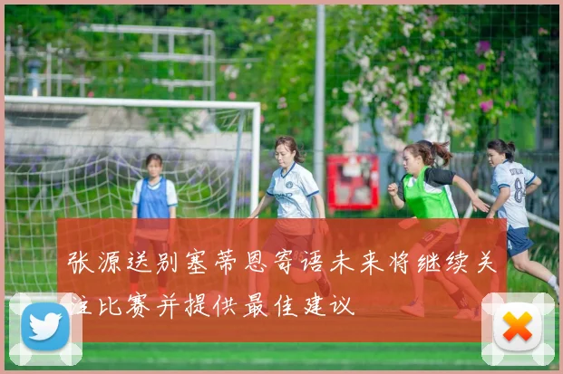 张源送别塞蒂恩寄语未来将继续关注比赛并提供最佳建议