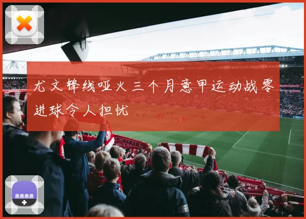 尤文锋线哑火三个月意甲运动战零进球令人担忧