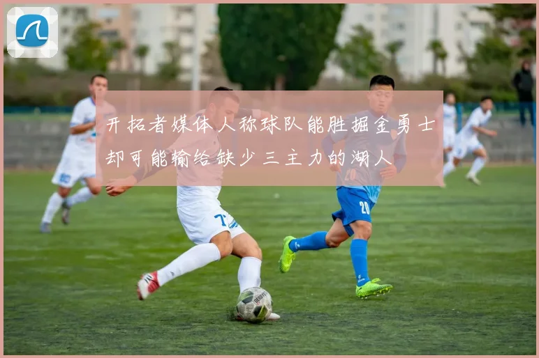 开拓者媒体人称球队能胜掘金勇士却可能输给缺少三主力的湖人