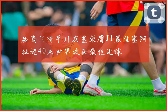 鹿岛门将早川友基荣膺J1最佳塞阿拉超40米世界波获最佳进球