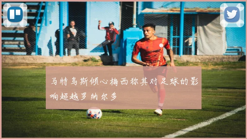 马特乌斯倾心梅西称其对足球的影响超越罗纳尔多