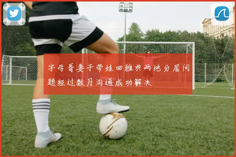 字母哥妻子带娃回雅典两地分居问题经过数月沟通成功解决
