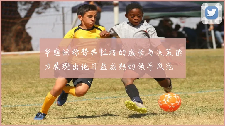 华盛顿称赞弗拉格的成长与决策能力展现出他日益成熟的领导风范
