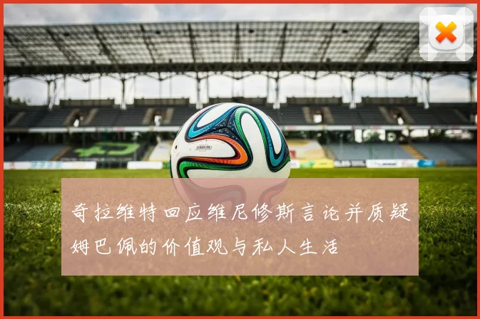 奇拉维特回应维尼修斯言论并质疑姆巴佩的价值观与私人生活