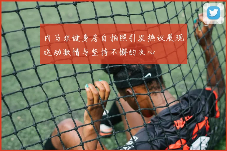 内马尔健身房自拍照引发热议展现运动激情与坚持不懈的决心