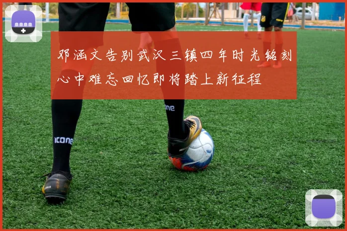 邓涵文告别武汉三镇四年时光铭刻心中难忘回忆即将踏上新征程