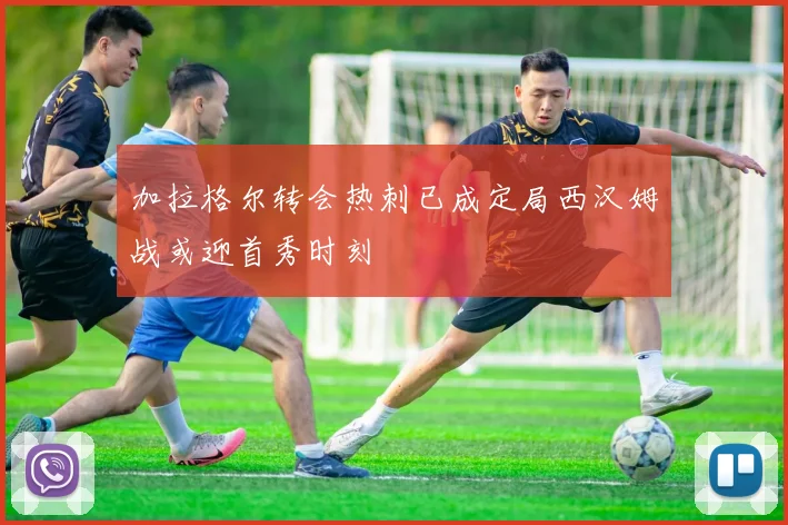 加拉格尔转会热刺已成定局西汉姆战或迎首秀时刻