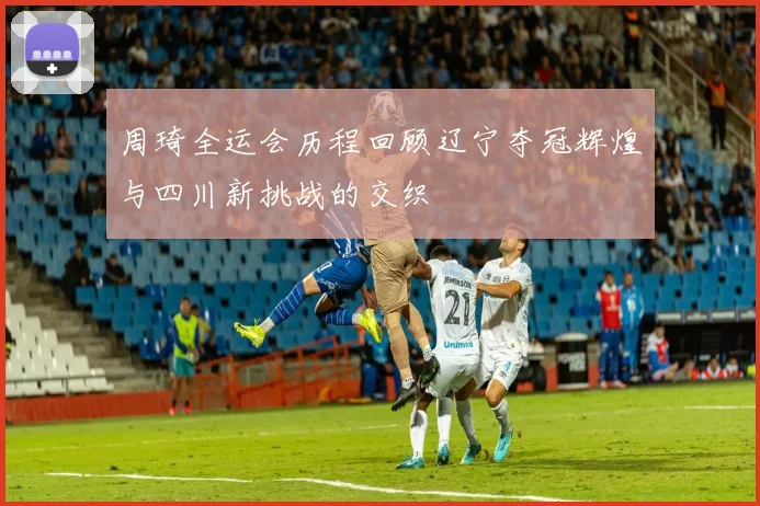 周琦全运会历程回顾辽宁夺冠辉煌与四川新挑战的交织