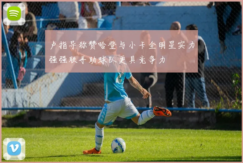 卢指导称赞哈登与小卡全明星实力强强联手助球队更具竞争力