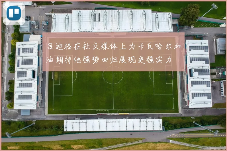 吕迪格在社交媒体上为卡瓦哈尔加油期待他强势回归展现更强实力