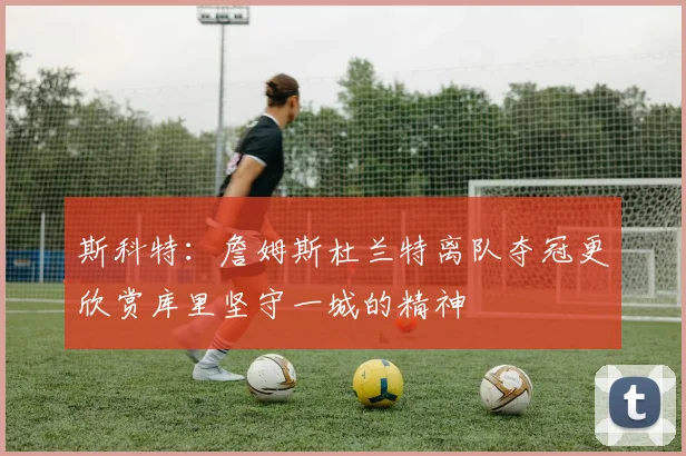 斯科特：詹姆斯杜兰特离队夺冠更欣赏库里坚守一城的精神