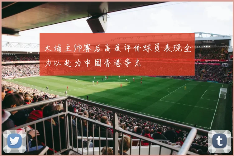 大埔主帅赛后高度评价球员表现全力以赴为中国香港争光