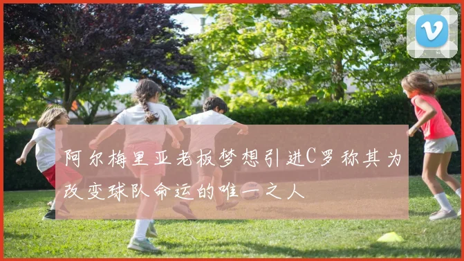 阿尔梅里亚老板梦想引进C罗称其为改变球队命运的唯一之人