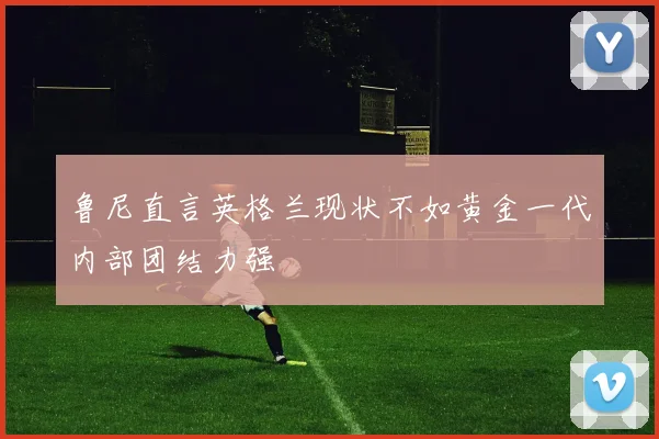 鲁尼直言英格兰现状不如黄金一代内部团结力强