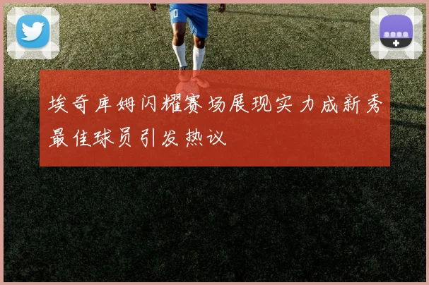 埃奇库姆闪耀赛场展现实力成新秀最佳球员引发热议