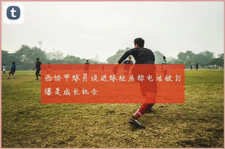 西协甲球员谈进球经历称电话被打爆是成长机会