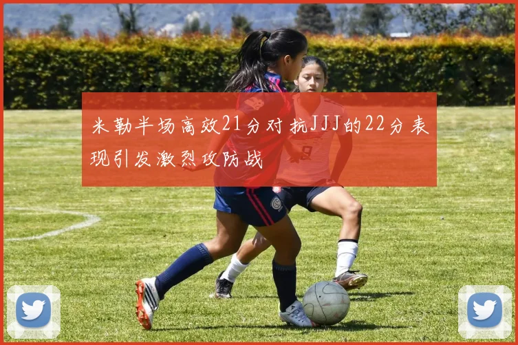 米勒半场高效21分对抗JJJ的22分表现引发激烈攻防战