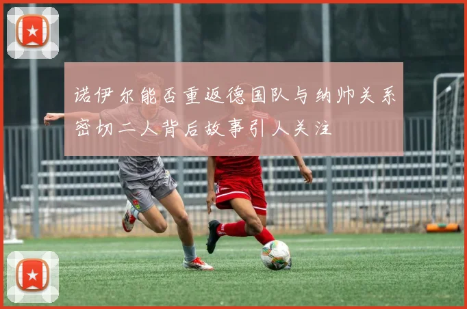 诺伊尔能否重返德国队与纳帅关系密切二人背后故事引人关注
