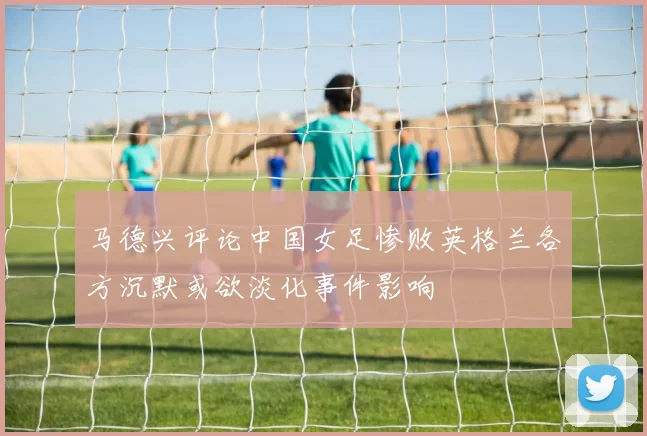 马德兴评论中国女足惨败英格兰各方沉默或欲淡化事件影响