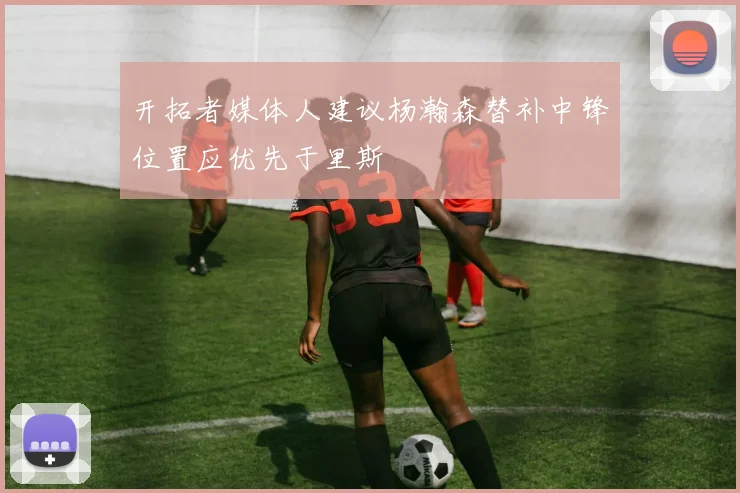开拓者媒体人建议杨瀚森替补中锋位置应优先于里斯
