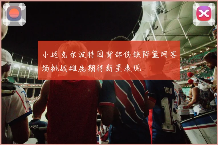 小迈克尔波特因背部伤缺阵篮网客场挑战雄鹿期待新星表现