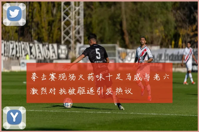 拳击赛现场火药味十足马威与老六激烈对抗被驱逐引发热议