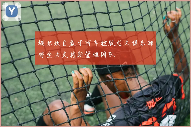 埃尔坎自豪于百年控股尤文俱乐部将全力支持新管理团队