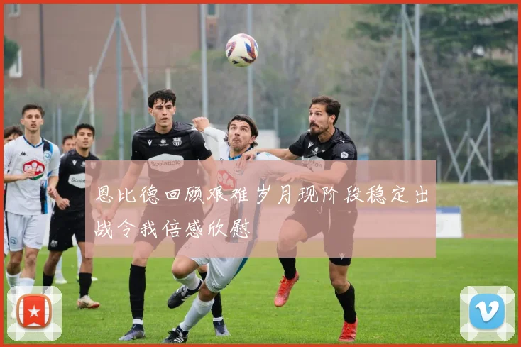 恩比德回顾艰难岁月现阶段稳定出战令我倍感欣慰