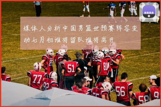 媒体人分析中国男篮世预赛阵容变动七月初谁将留队谁将离开