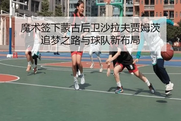 魔术签下蒙古后卫沙拉夫贾姆茨 追梦之路与球队新布局 | WukongSports